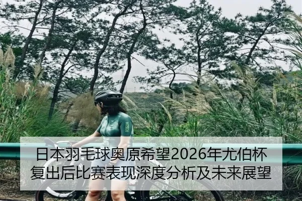 日本羽毛球奥原希望2026年尤伯杯复出后比赛表现深度分析及未来展望